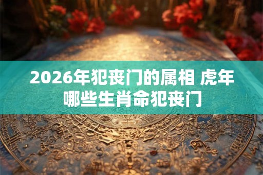 2026年犯丧门的属相 虎年哪些生肖命犯丧门