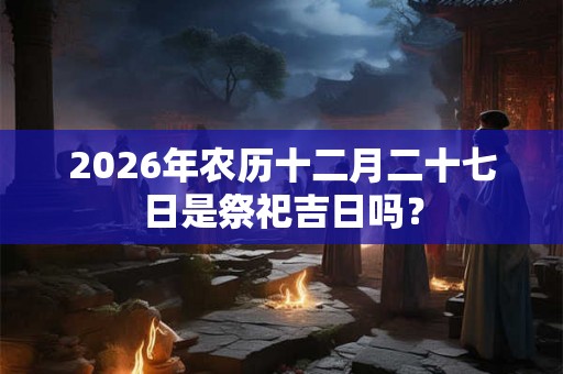 2026年农历十二月二十七日是祭祀吉日吗? 2026年农历十二月二十七日是祭祀吉日吗?