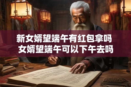新女婿望端午有红包拿吗 女婿望端午可以下午去吗