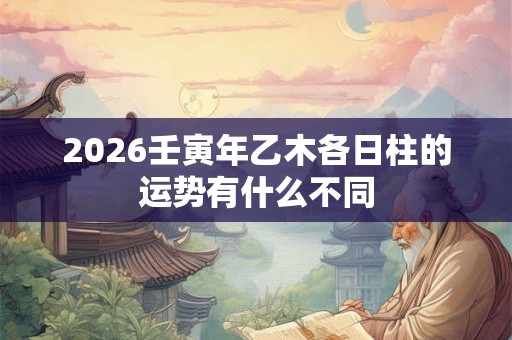 2026壬寅年乙木各日柱的运势有什么不同 2026壬寅年乙木各日柱的运势有什么不同