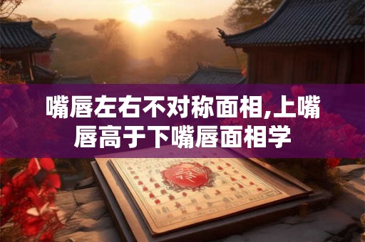 嘴唇左右不对称面相,上嘴唇高于下嘴唇面相学