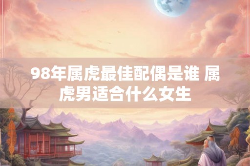 98年属虎最佳配偶是谁 属虎男适合什么女生 98年属虎最佳配偶是谁 属虎男适合什么女生
