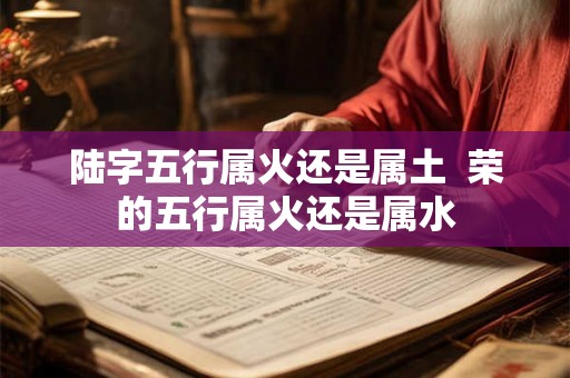 陆字五行属火还是属土  荣的五行属火还是属水