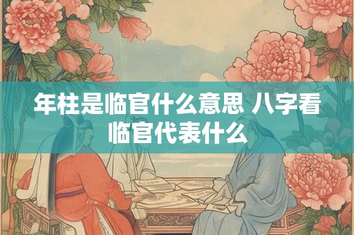 年柱是临官什么意思 八字看临官代表什么