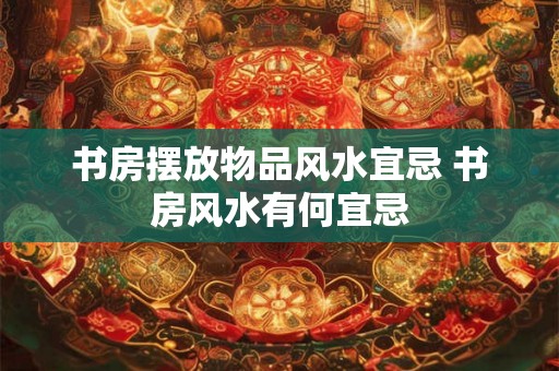书房摆放物品风水宜忌 书房风水有何宜忌