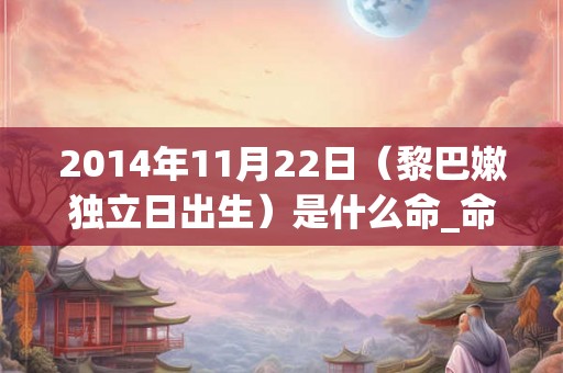 2014年11月22日(黎巴嫩独立日出生)是什么命_命运如何 2014年11月22日(黎巴嫩独立日出生)是什么命_命运如何