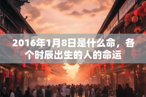 2016年1月8日是什么命,各个时辰出生的人的命运 2016年1月8日是什么命,各个时辰出生的人的命运