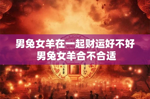 男兔女羊在一起财运好不好 男兔女羊合不合适 男兔女羊在一起财运好不好 男兔女羊合不合适