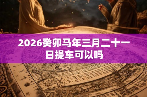 2026癸卯马年三月二十一日提车可以吗 2026癸卯马年三月二十一日提车可以吗