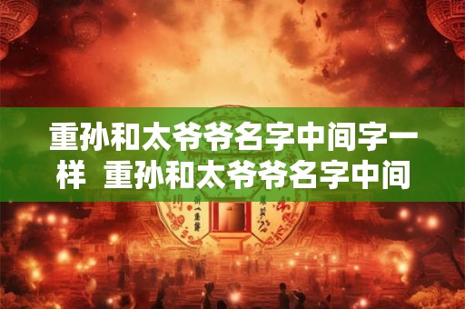 重孙和太爷爷名字中间字一样 重孙和太爷爷名字中间字同音 重孙和太爷爷名字中间字一样 重孙和太爷爷名字中间字同音
