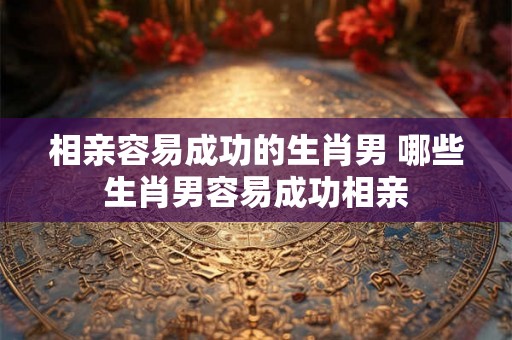 相亲容易成功的生肖男 哪些生肖男容易成功相亲