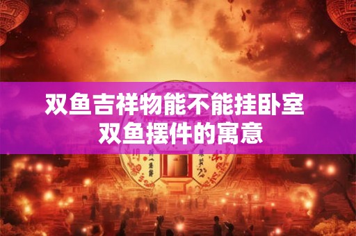 双鱼吉祥物能不能挂卧室 双鱼摆件的寓意 双鱼吉祥物能不能挂卧室 双鱼摆件的寓意
