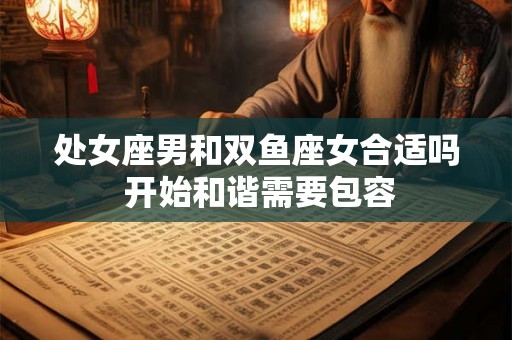 处女座男和双鱼座女合适吗 开始和谐需要包容 处女座男和双鱼座女合适吗 开始和谐需要包容