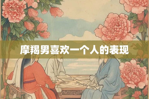 摩羯男喜欢一个人的表现 摩羯男喜欢一个人的表现