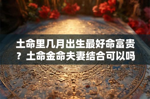 土命里几月出生最好命富贵？土命金命夫妻结合可以吗？
