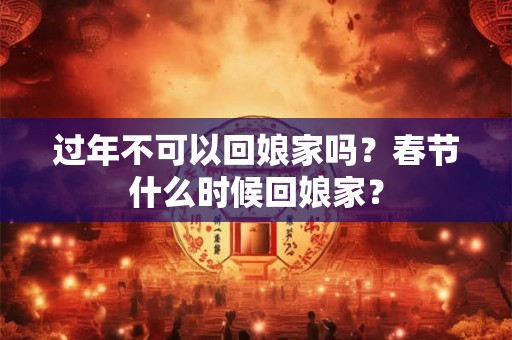 过年不可以回娘家吗？春节什么时候回娘家？
