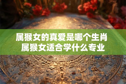 属猴女的真爱是哪个生肖 属猴女适合学什么专业