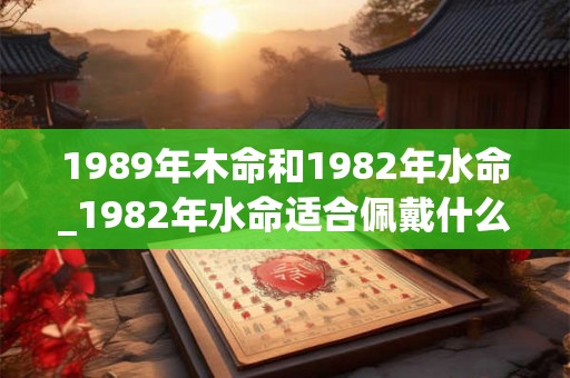 1989年木命和1982年水命_1982年水命适合佩戴什么