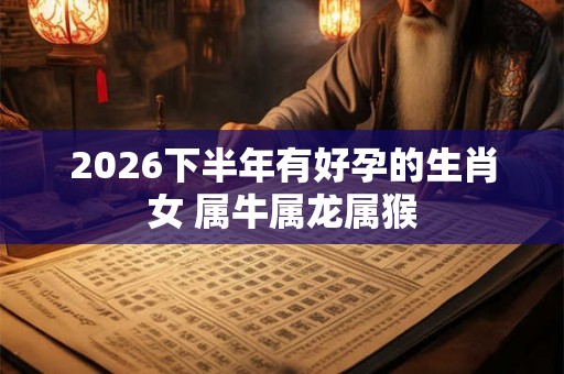 2026下半年有好孕的生肖女 属牛属龙属猴 2026下半年有好孕的生肖女 属牛属龙属猴