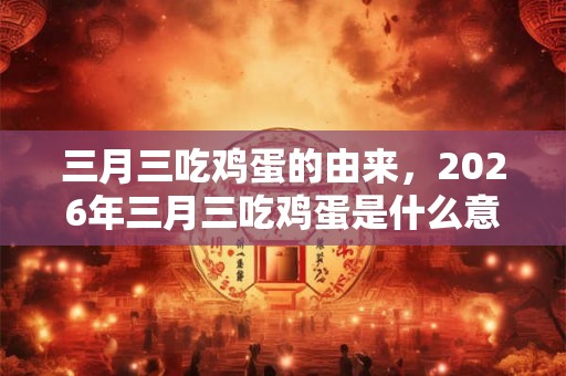 三月三吃鸡蛋的由来，2026年三月三吃鸡蛋是什么意思？