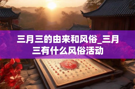 三月三的由来和风俗_三月三有什么风俗活动 三月三的由来和风俗_三月三有什么风俗活动