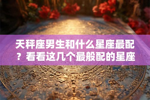 天秤座男生和什么星座最配？看看这几个最般配的星座吧！