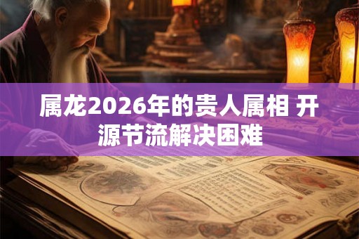 属龙2026年的贵人属相 开源节流解决困难 属龙2026年的贵人属相 开源节流解决困难