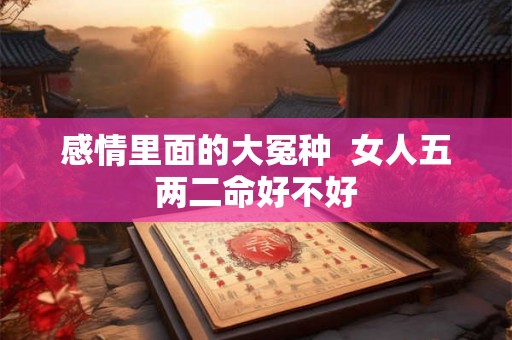 感情里面的大冤种 女人五两二命好不好 感情里面的大冤种 女人五两二命好不好