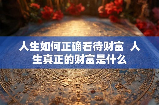 人生如何正确看待财富  人生真正的财富是什么