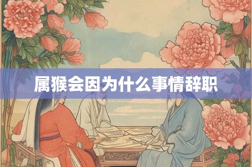 属猴会因为什么事情辞职 属猴会因为什么事情辞职