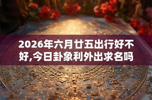 2026年六月廿五出行好不好,今日卦象利外出求名吗 2026年六月廿五出行好不好,今日卦象利外出求名吗
