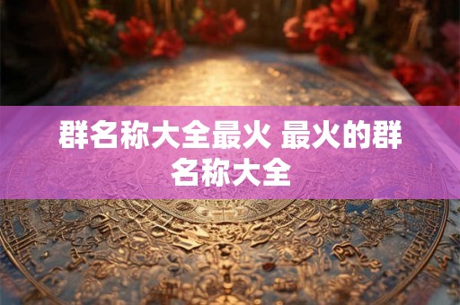 群名称大全最火 最火的群名称大全 群名称大全最火 最火的群名称大全