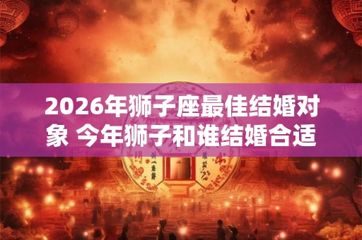 2026年狮子座最佳结婚对象 今年狮子和谁结婚合适
