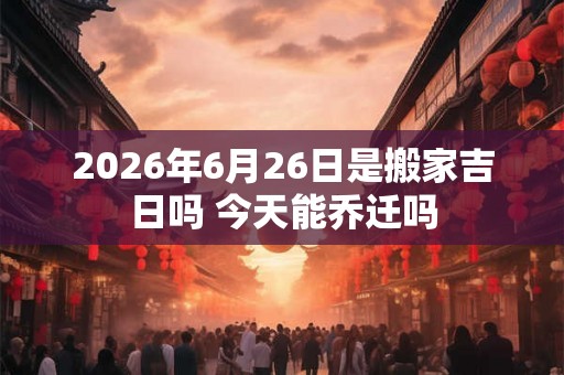 2026年6月26日是搬家吉日吗 今天能乔迁吗 2026年6月26日是搬家吉日吗 今天能乔迁吗