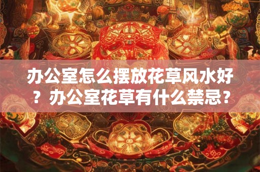 办公室怎么摆放花草风水好？办公室花草有什么禁忌？