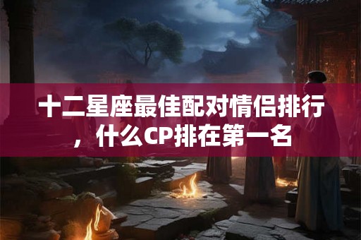 十二星座最佳配对情侣排行，什么CP排在第一名