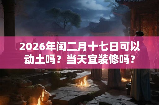 2026年闰二月十七日可以动土吗?当天宜装修吗? 2026年闰二月十七日可以动土吗?当天宜装修吗?