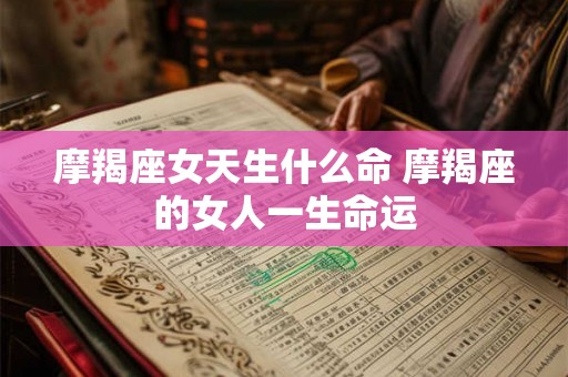 摩羯座女天生什么命 摩羯座的女人一生命运 摩羯座女天生什么命 摩羯座的女人一生命运