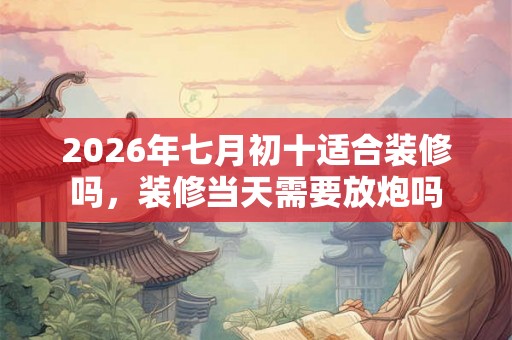 2026年七月初十适合装修吗，装修当天需要放炮吗