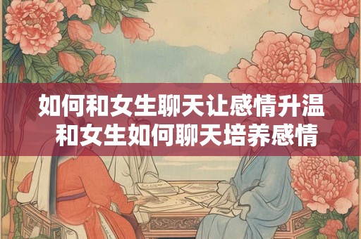 如何和女生聊天让感情升温 和女生如何聊天培养感情 如何和女生聊天让感情升温 和女生如何聊天培养感情