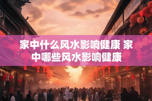 家中什么风水影响健康 家中哪些风水影响健康