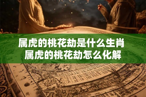 属虎的桃花劫是什么生肖 属虎的桃花劫怎么化解 属虎的桃花劫是什么生肖 属虎的桃花劫怎么化解