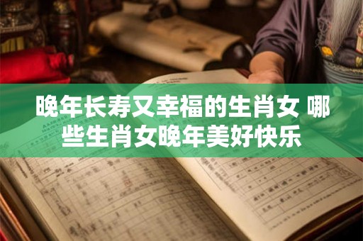 晚年长寿又幸福的生肖女 哪些生肖女晚年美好快乐 晚年长寿又幸福的生肖女 哪些生肖女晚年美好快乐