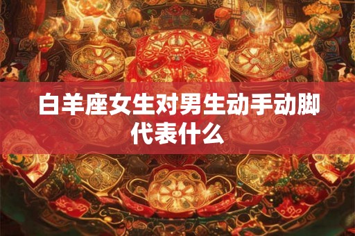 白羊座女生对男生动手动脚代表什么 白羊座女生对男生动手动脚代表什么