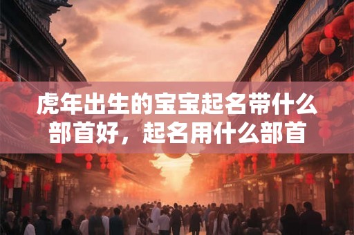 虎年出生的宝宝起名带什么部首好，起名用什么部首