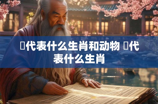 脭代表什么生肖和动物 靸代表什么生肖 脭代表什么生肖和动物 靸代表什么生肖