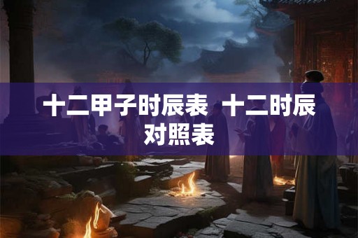 十二甲子时辰表 十二时辰对照表 十二甲子时辰表 十二时辰对照表