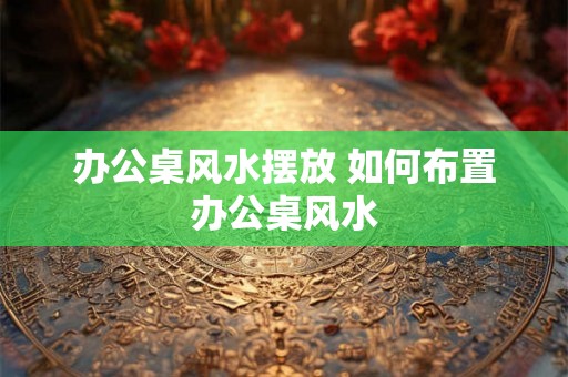 办公桌风水摆放 如何布置办公桌风水 办公桌风水摆放 如何布置办公桌风水