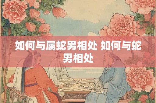 如何与属蛇男相处 如何与蛇男相处