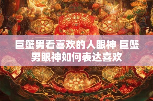 巨蟹男看喜欢的人眼神 巨蟹男眼神如何表达喜欢